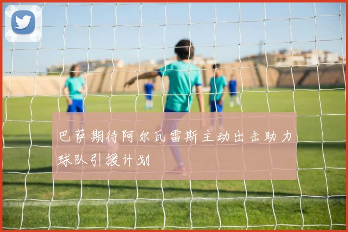 巴萨期待阿尔瓦雷斯主动出击助力球队引援计划