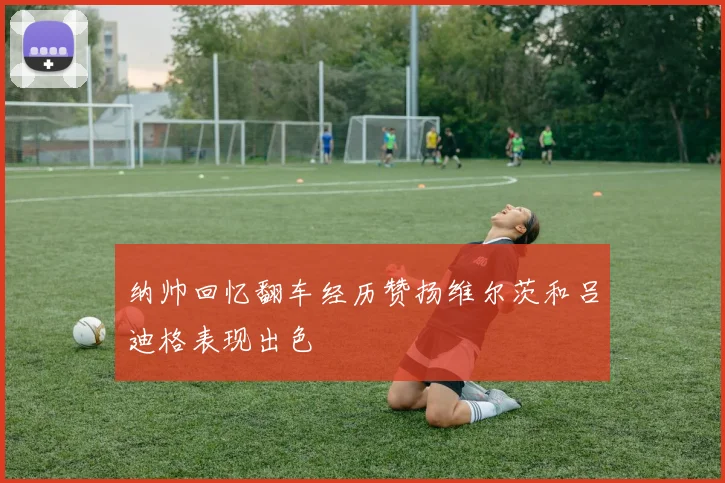 纳帅回忆翻车经历赞扬维尔茨和吕迪格表现出色