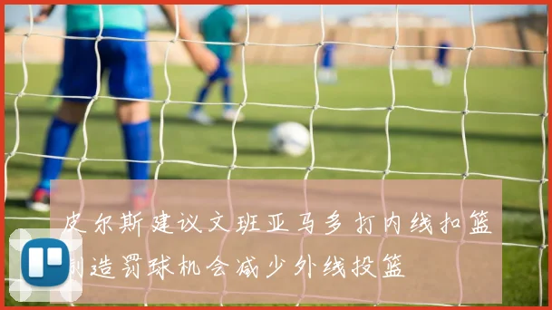 皮尔斯建议文班亚马多打内线扣篮制造罚球机会减少外线投篮