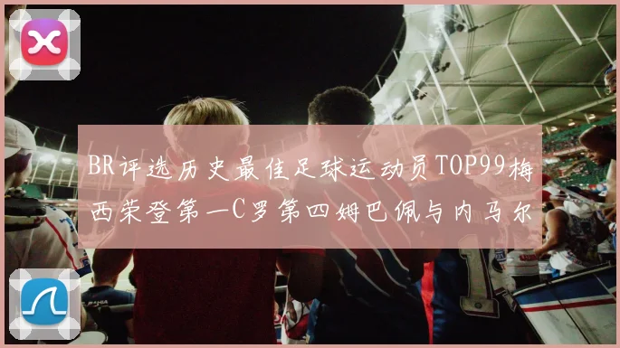 BR评选历史最佳足球运动员TOP99梅西荣登第一C罗第四姆巴佩与内马尔排名解析