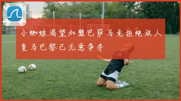 小蜘蛛渴望加盟巴萨马竞拒绝放人皇马巴黎已无意争夺