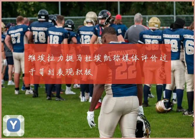 维埃拉力挺马杜埃凯称媒体评价过于苛刻表现积极