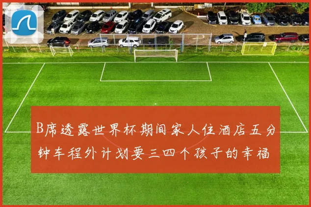 B席透露世界杯期间家人住酒店五分钟车程外计划要三四个孩子的幸福生活