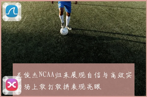 王俊杰NCAA归来展现自信与高效实力场上敢打敢拼表现亮眼
