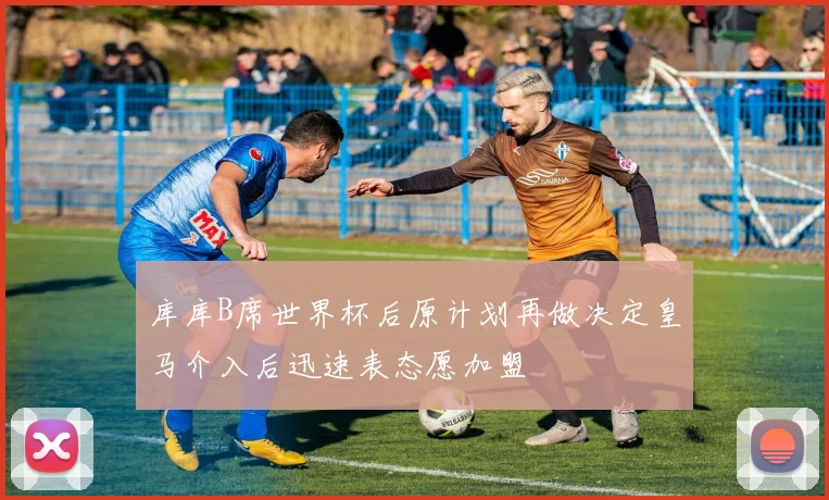 库库B席世界杯后原计划再做决定皇马介入后迅速表态愿加盟