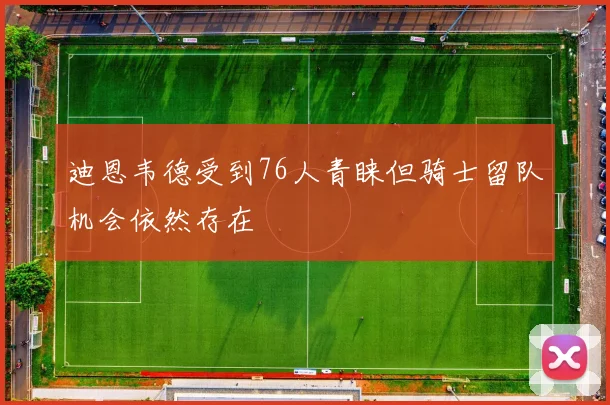 迪恩韦德受到76人青睐但骑士留队机会依然存在