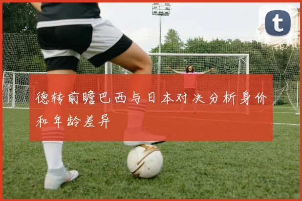 德转前瞻巴西与日本对决分析身价和年龄差异
