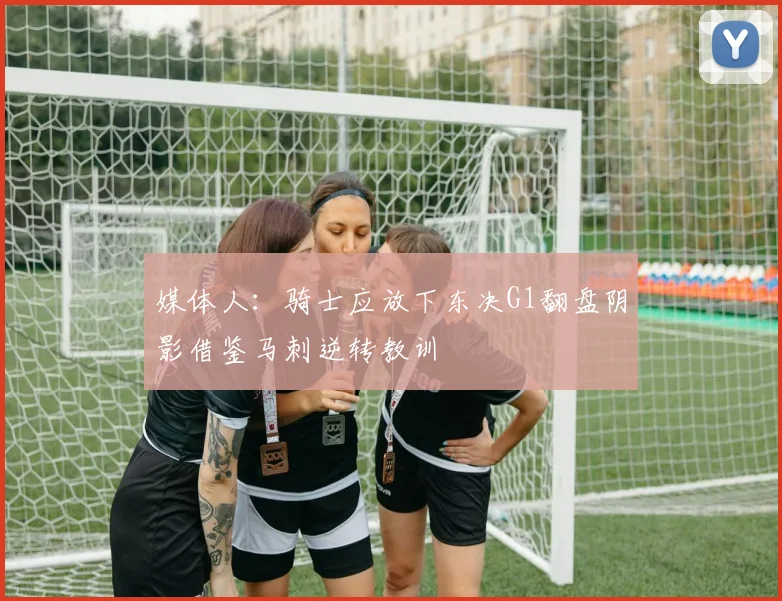媒体人：骑士应放下东决G1翻盘阴影借鉴马刺逆转教训