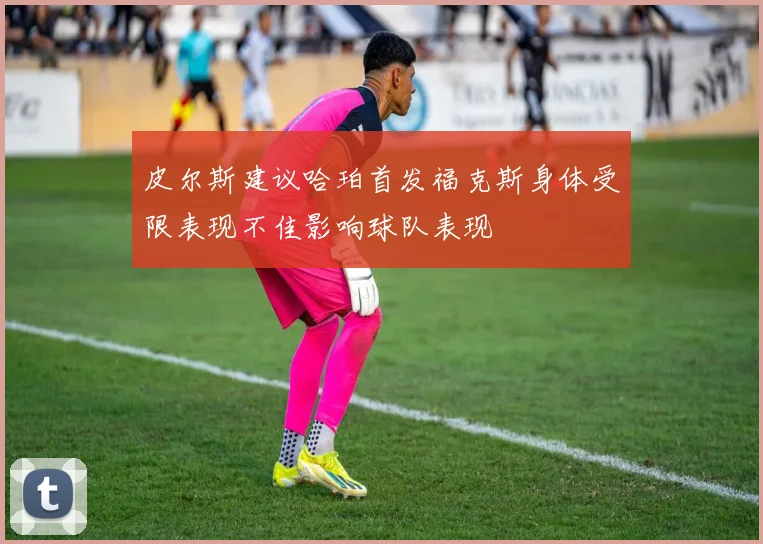 皮尔斯建议哈珀首发福克斯身体受限表现不佳影响球队表现