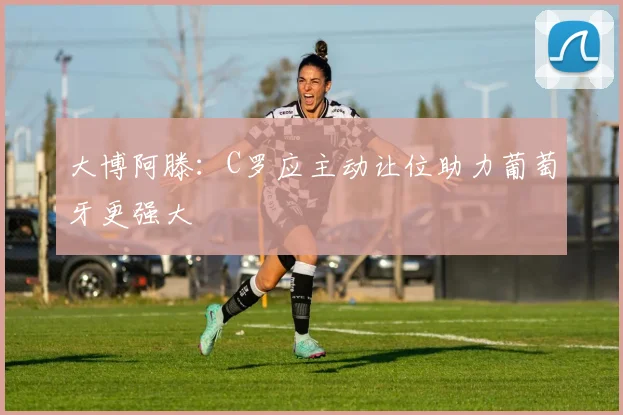 大博阿滕：C罗应主动让位助力葡萄牙更强大