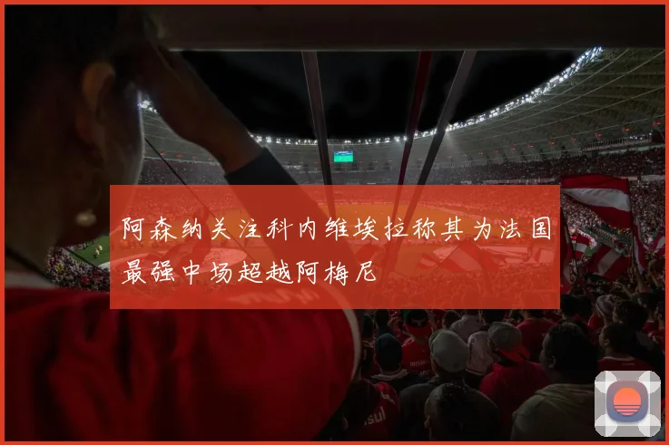 阿森纳关注科内维埃拉称其为法国最强中场超越阿梅尼