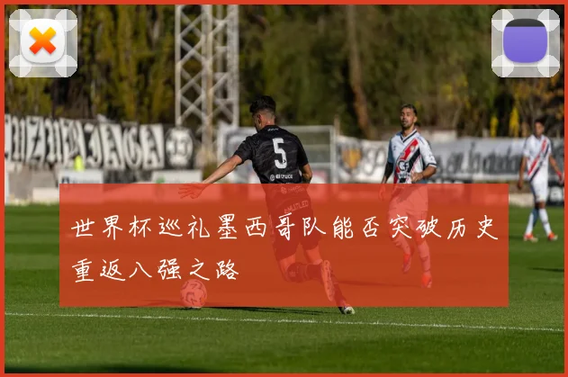 世界杯巡礼墨西哥队能否突破历史重返八强之路