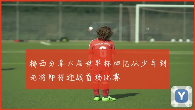 梅西分享六届世界杯回忆从少年到老将即将迎战首场比赛