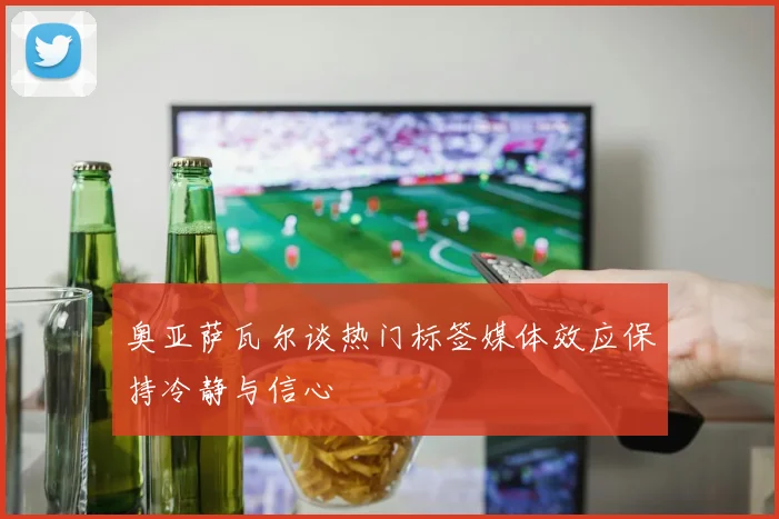 奥亚萨瓦尔谈热门标签媒体效应保持冷静与信心