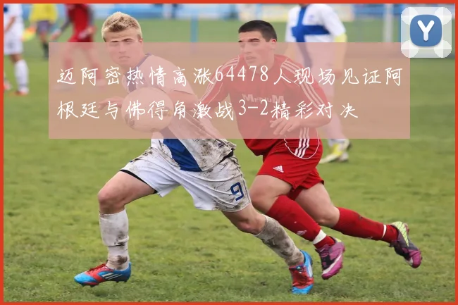 迈阿密热情高涨64478人现场见证阿根廷与佛得角激战3-2精彩对决