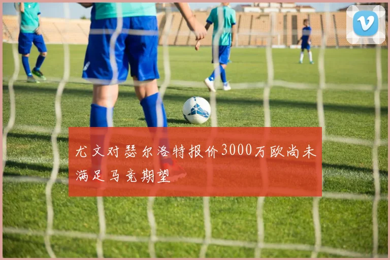 尤文对瑟尔洛特报价3000万欧尚未满足马竞期望