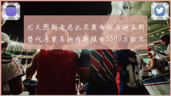 尤文图斯考虑扎尼奥洛作为迪亚斯替代方案乌迪内斯报价1500万欧元起步