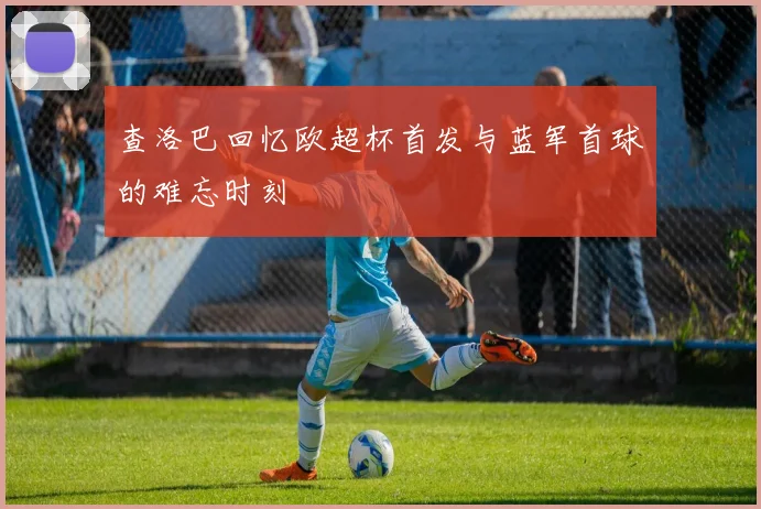 查洛巴回忆欧超杯首发与蓝军首球的难忘时刻