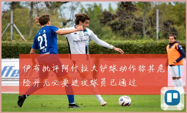 伊布批评阿什拉夫铲球动作称其危险并无必要进攻球员已通过